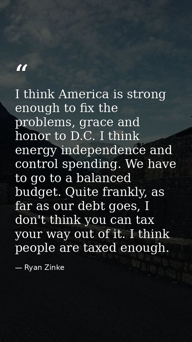 I think America is strong enough to fix the problems, grace and honor to D.C. I think energy independence and control sp — Ryan Zinke