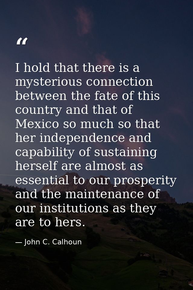 I hold that there is a mysterious connection between the fate of this country and that of Mexico so much so that her ind — John C. Calhoun