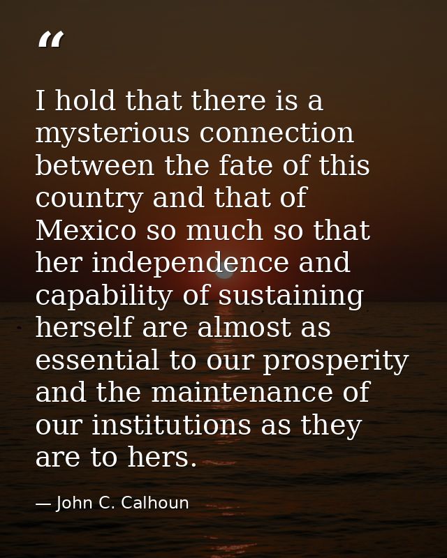 I hold that there is a mysterious connection between the fate of this country and that of Mexico so much so that her ind — John C. Calhoun