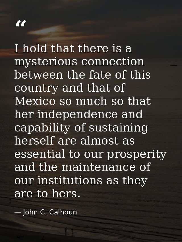 I hold that there is a mysterious connection between the fate of this country and that of Mexico so much so that her ind — John C. Calhoun