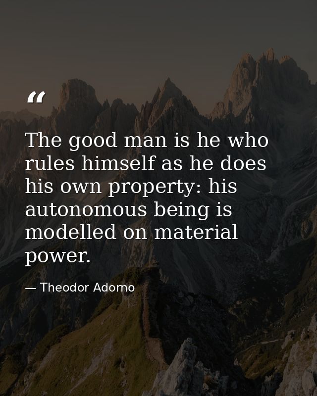 The good man is he who rules himself as he does his own property: his autonomous being is modelled on material power. — Theodor Adorno