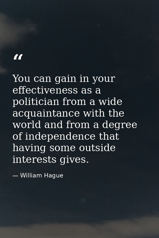 You can gain in your effectiveness as a politician from a wide acquaintance with the world and from a degree of independ — William Hague