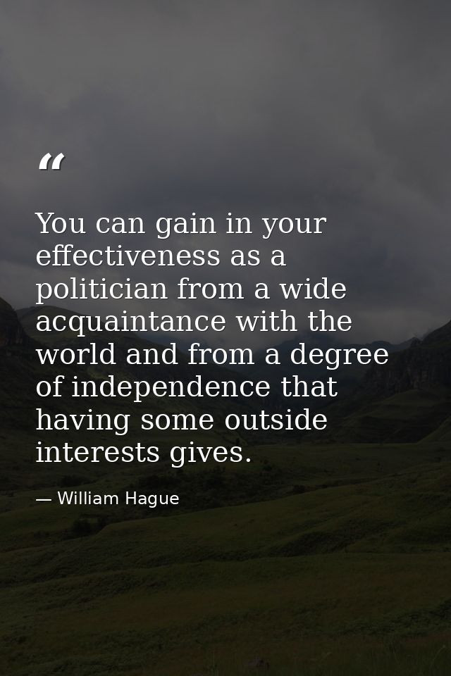You can gain in your effectiveness as a politician from a wide acquaintance with the world and from a degree of independ — William Hague