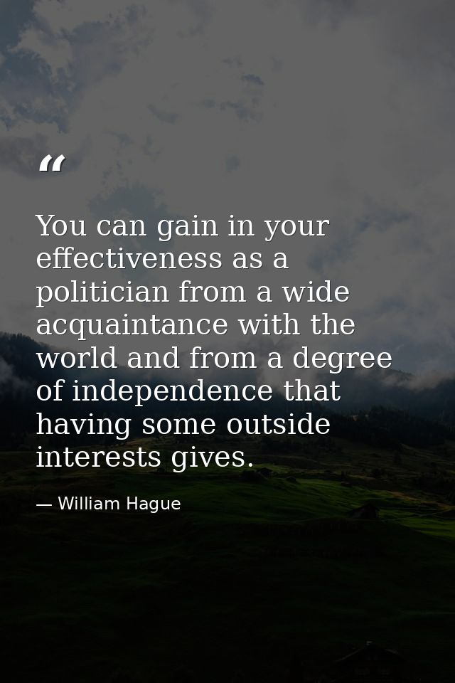 You can gain in your effectiveness as a politician from a wide acquaintance with the world and from a degree of independ — William Hague