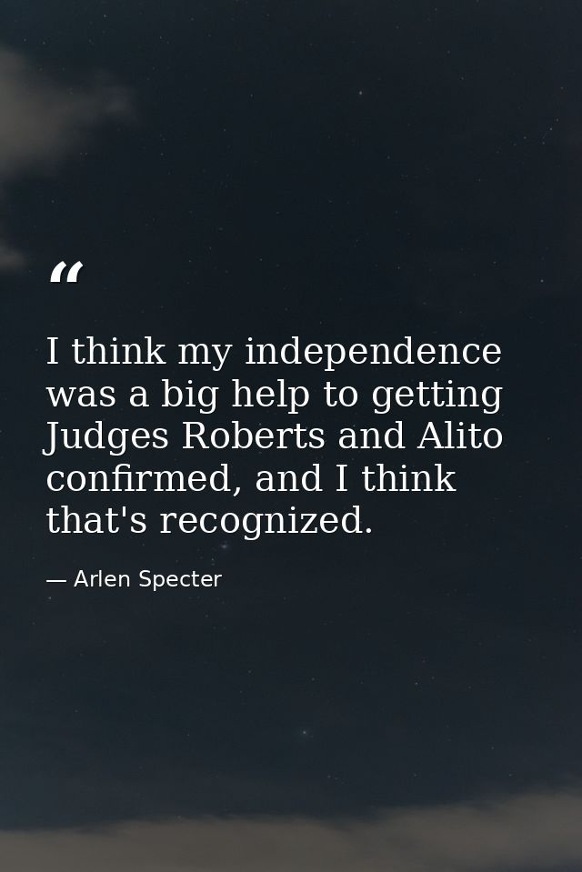 I think my independence was a big help to getting Judges Roberts and Alito confirmed, and I think that's recognized. — Arlen Specter