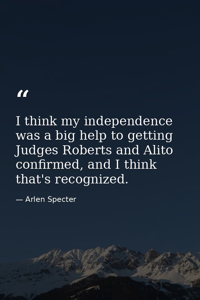 I think my independence was a big help to getting Judges Roberts and Alito confirmed, and I think that's recognized. — Arlen Specter