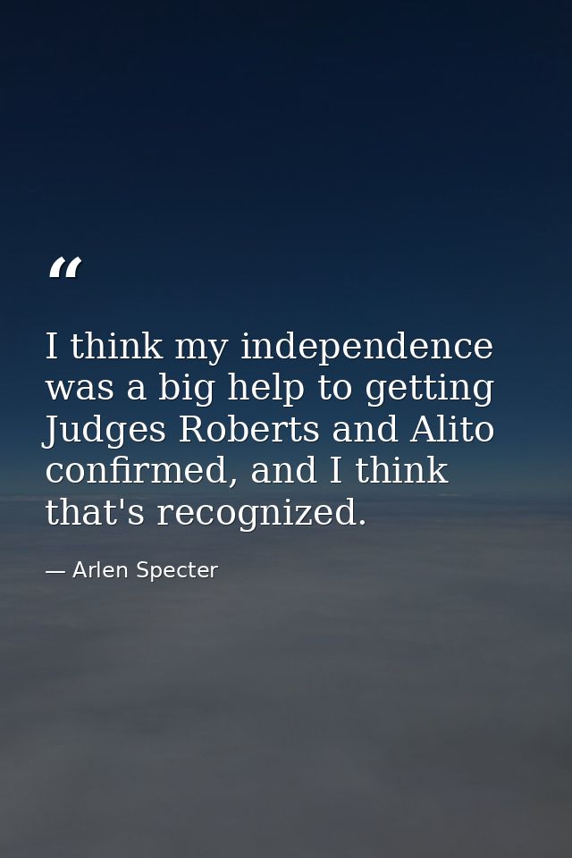 I think my independence was a big help to getting Judges Roberts and Alito confirmed, and I think that's recognized. — Arlen Specter