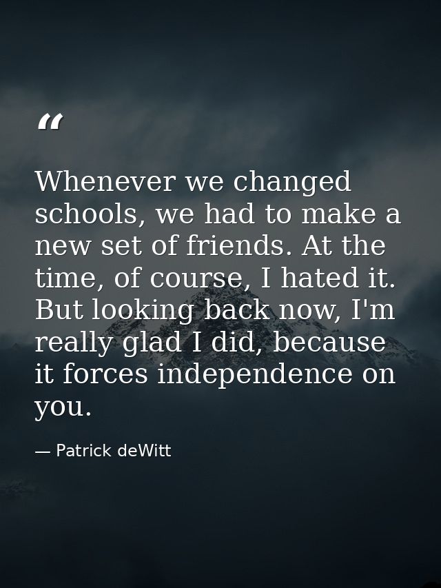 Whenever we changed schools, we had to make a new set of friends. At the time, of course, I hated it. But looking back n — Patrick deWitt