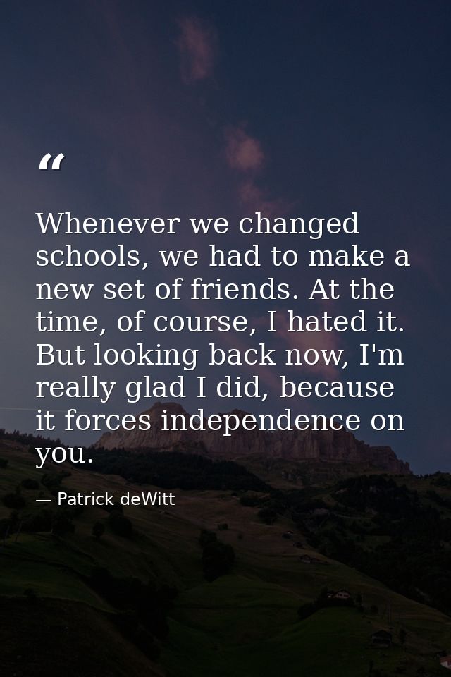 Whenever we changed schools, we had to make a new set of friends. At the time, of course, I hated it. But looking back n — Patrick deWitt