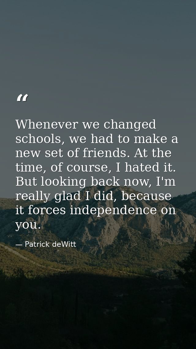 Whenever we changed schools, we had to make a new set of friends. At the time, of course, I hated it. But looking back n — Patrick deWitt