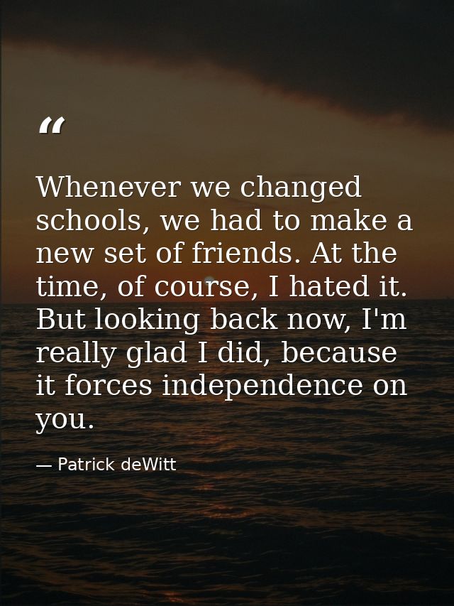 Whenever we changed schools, we had to make a new set of friends. At the time, of course, I hated it. But looking back n — Patrick deWitt