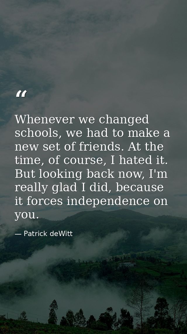 Whenever we changed schools, we had to make a new set of friends. At the time, of course, I hated it. But looking back n — Patrick deWitt
