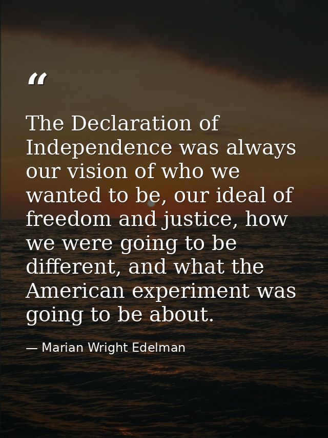 The Declaration of Independence was always our vision of who we wanted to be, our ideal of freedom and justice, how we w — Marian Wright Edelman