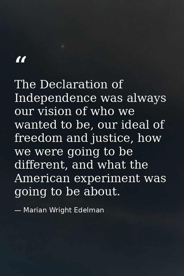 The Declaration of Independence was always our vision of who we wanted to be, our ideal of freedom and justice, how we w — Marian Wright Edelman