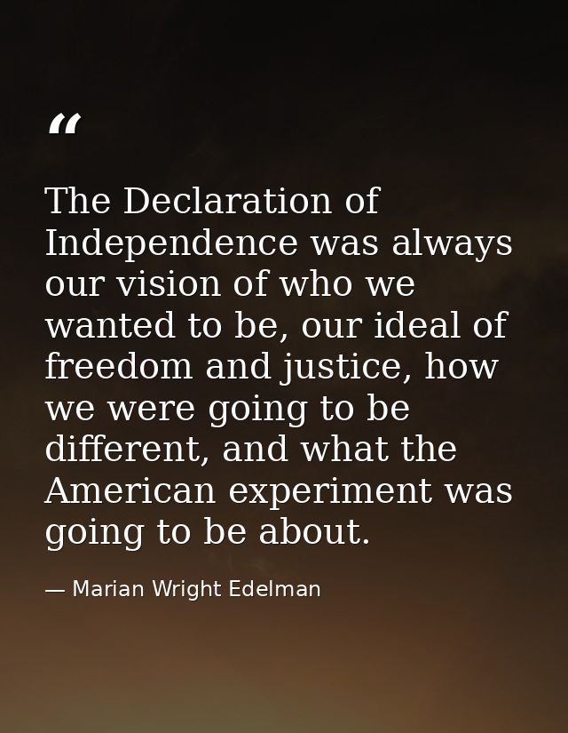 The Declaration of Independence was always our vision of who we wanted to be, our ideal of freedom and justice, how we w — Marian Wright Edelman