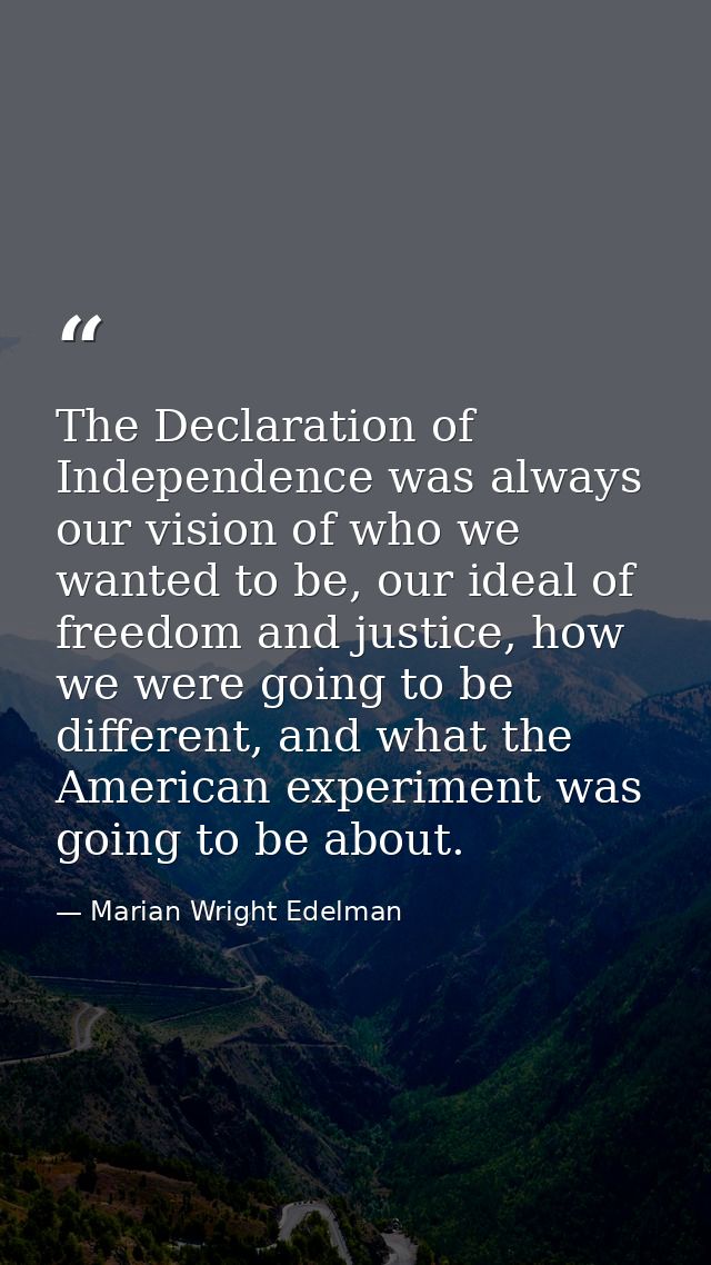 The Declaration of Independence was always our vision of who we wanted to be, our ideal of freedom and justice, how we w — Marian Wright Edelman