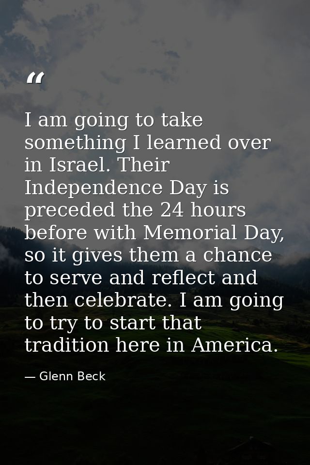 I am going to take something I learned over in Israel. Their Independence Day is preceded the 24 hours before with Memor — Glenn Beck