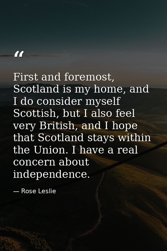 First and foremost, Scotland is my home, and I do consider myself Scottish, but I also feel very British, and I hope tha — Rose Leslie