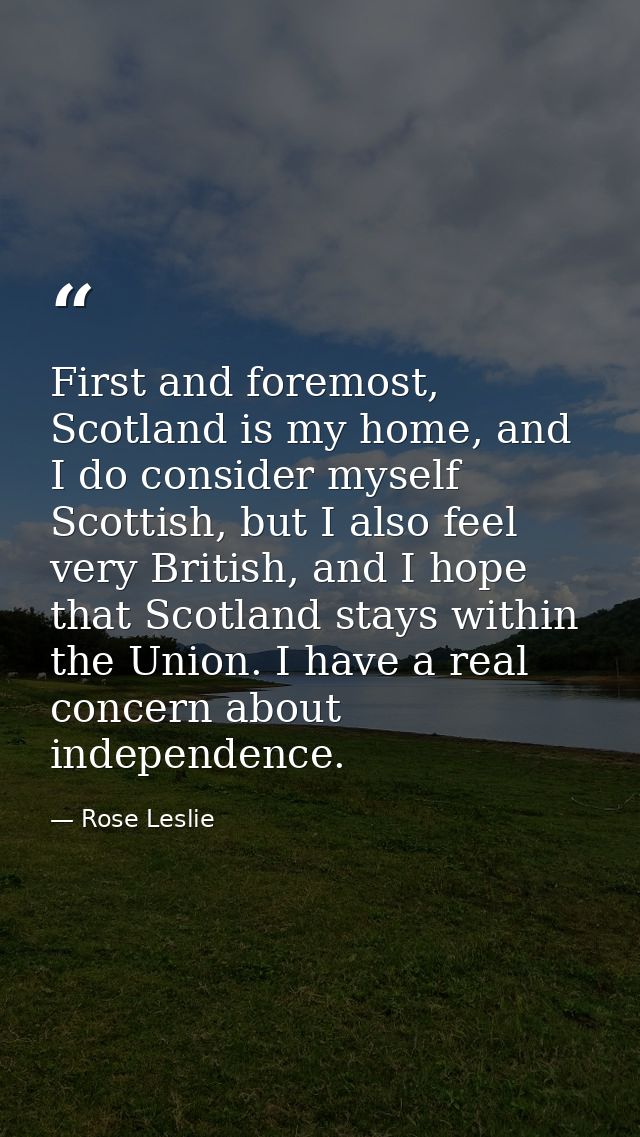 First and foremost, Scotland is my home, and I do consider myself Scottish, but I also feel very British, and I hope tha — Rose Leslie