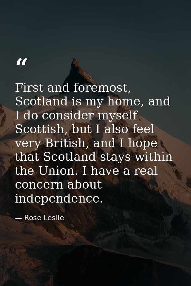 First and foremost, Scotland is my home, and I do consider myself Scottish, but I also feel very British, and I hope tha — Rose Leslie