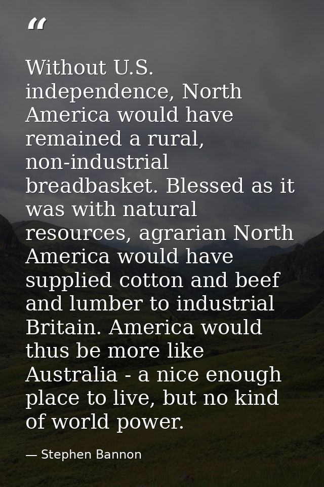 Without U.S. independence, North America would have remained a rural, non-industrial breadbasket. Blessed as it was with — Stephen Bannon