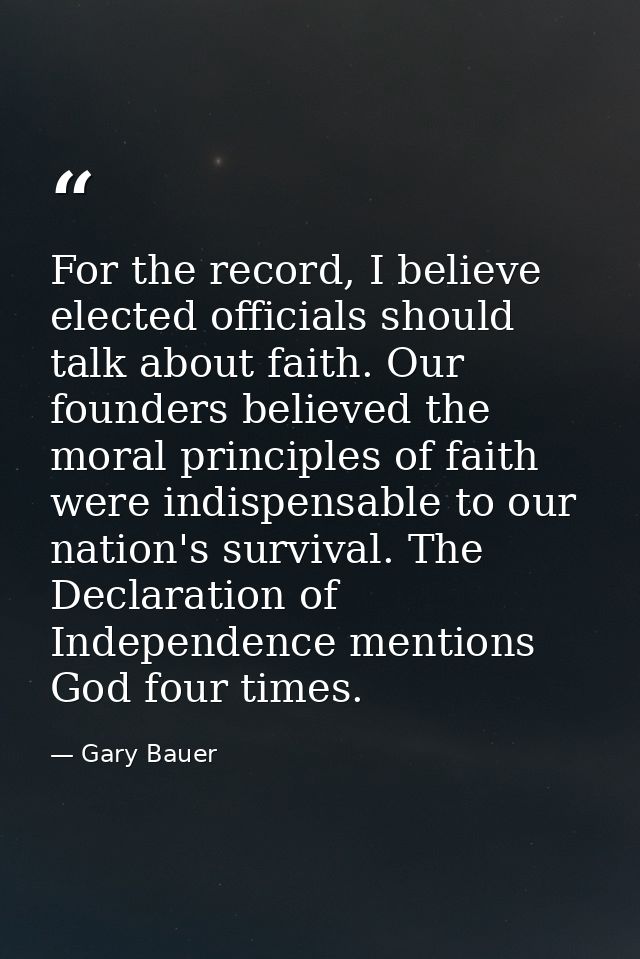 For the record, I believe elected officials should talk about faith. Our founders believed the moral principles of faith — Gary Bauer
