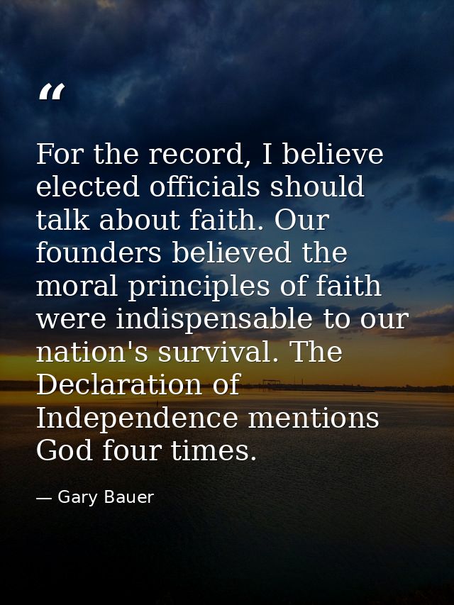 For the record, I believe elected officials should talk about faith. Our founders believed the moral principles of faith — Gary Bauer