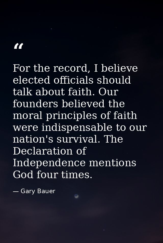 For the record, I believe elected officials should talk about faith. Our founders believed the moral principles of faith — Gary Bauer