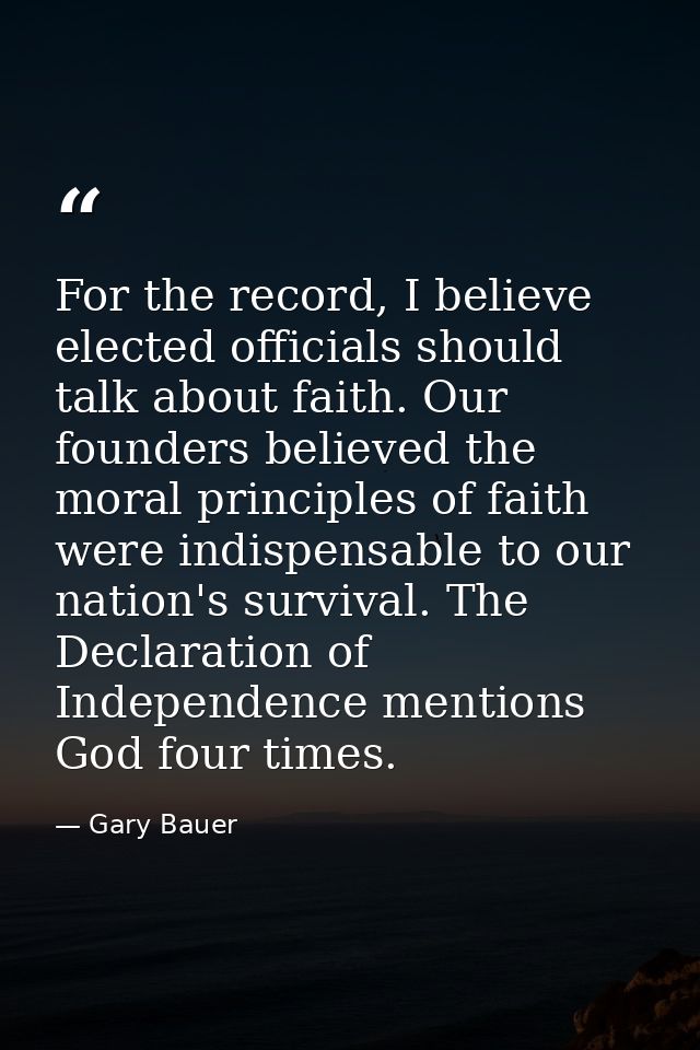 For the record, I believe elected officials should talk about faith. Our founders believed the moral principles of faith — Gary Bauer