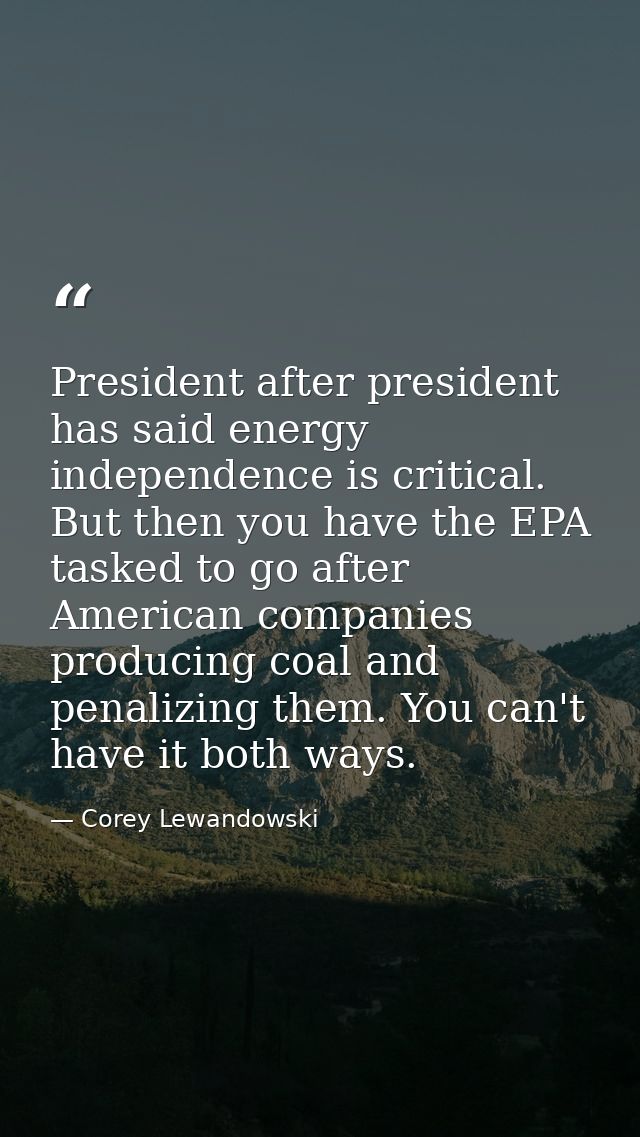 President after president has said energy independence is critical. But then you have the EPA tasked to go after America — Corey Lewandowski