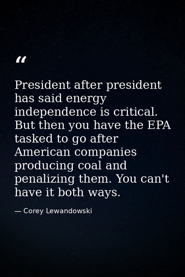 President after president has said energy independence is critical. But then you have the EPA tasked to go after America — Corey Lewandowski
