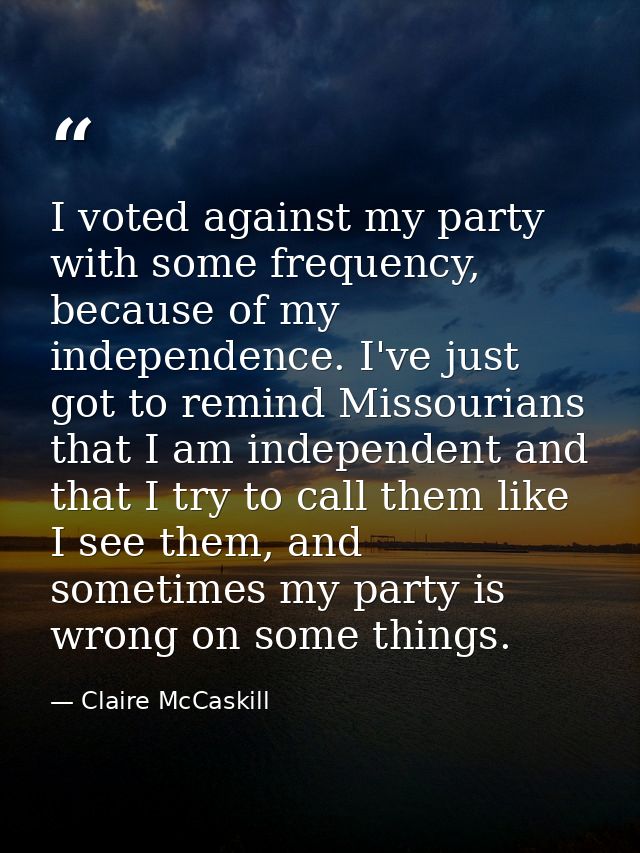 I voted against my party with some frequency, because of my independence. I've just got to remind Missourians that I am  — Claire McCaskill
