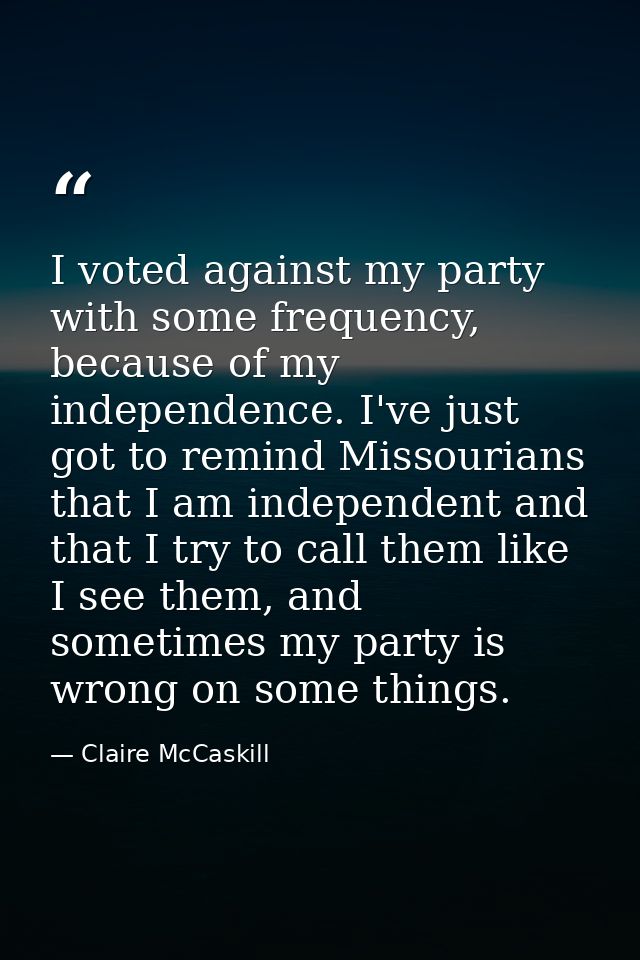 I voted against my party with some frequency, because of my independence. I've just got to remind Missourians that I am  — Claire McCaskill
