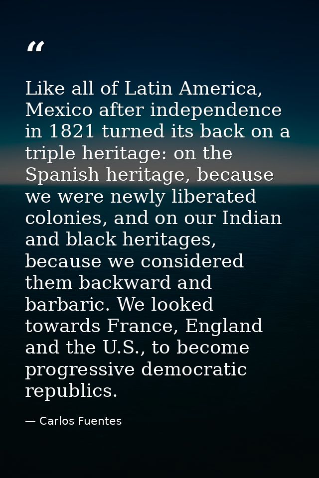 Like all of Latin America, Mexico after independence in 1821 turned its back on a triple heritage: on the Spanish herita — Carlos Fuentes