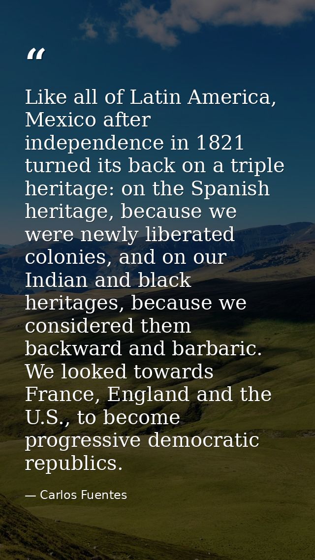 Like all of Latin America, Mexico after independence in 1821 turned its back on a triple heritage: on the Spanish herita — Carlos Fuentes