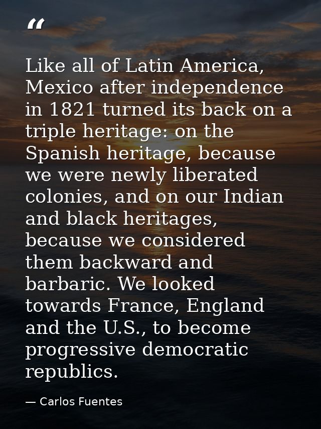 Like all of Latin America, Mexico after independence in 1821 turned its back on a triple heritage: on the Spanish herita — Carlos Fuentes