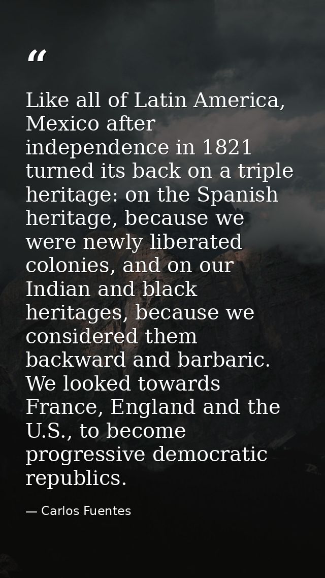 Like all of Latin America, Mexico after independence in 1821 turned its back on a triple heritage: on the Spanish herita — Carlos Fuentes