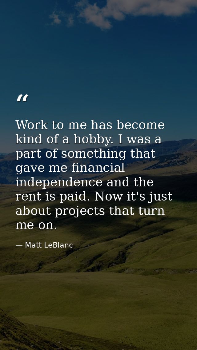 Work to me has become kind of a hobby. I was a part of something that gave me financial independence and the rent is pai — Matt LeBlanc