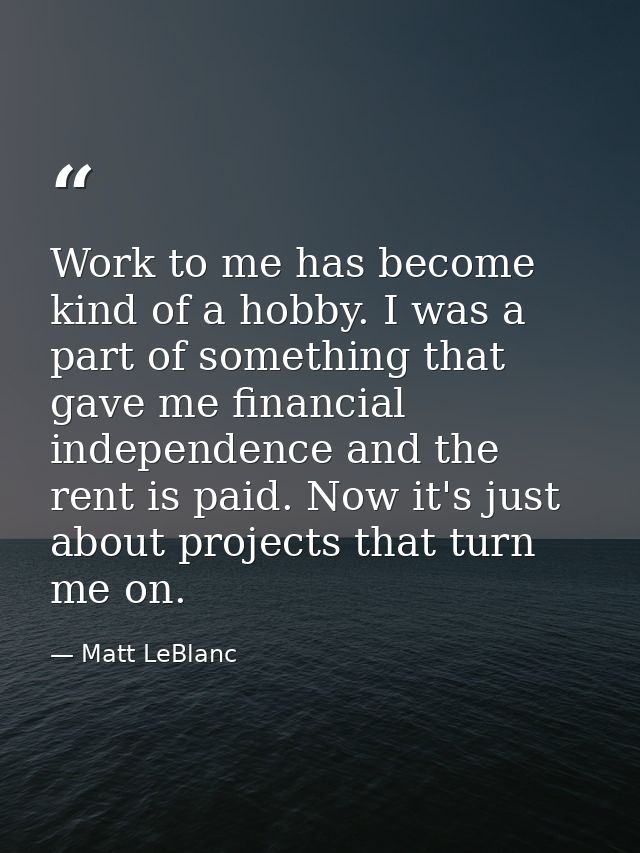 Work to me has become kind of a hobby. I was a part of something that gave me financial independence and the rent is pai — Matt LeBlanc