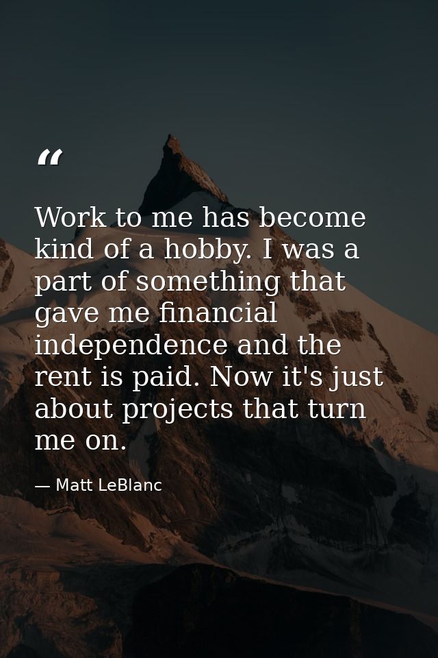 Work to me has become kind of a hobby. I was a part of something that gave me financial independence and the rent is pai — Matt LeBlanc
