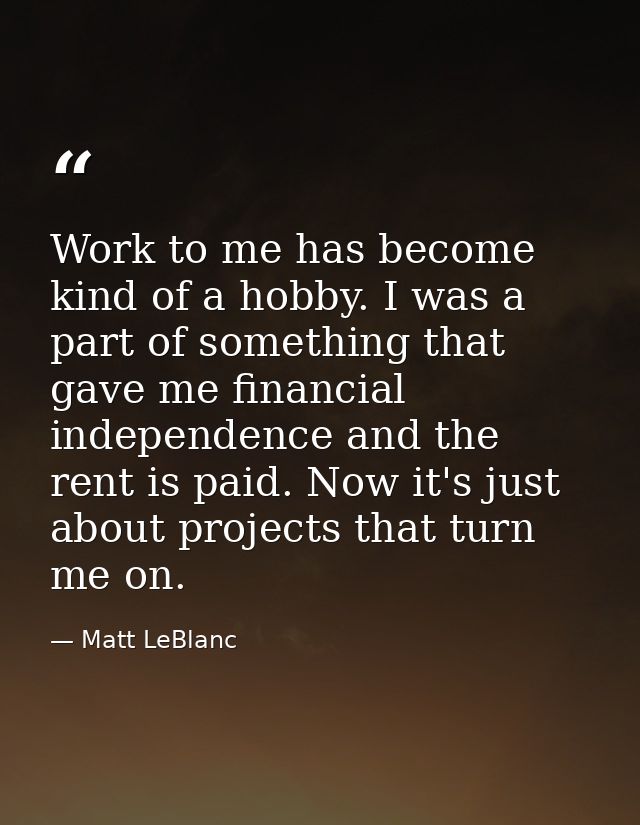 Work to me has become kind of a hobby. I was a part of something that gave me financial independence and the rent is pai — Matt LeBlanc