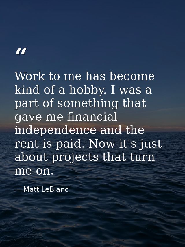 Work to me has become kind of a hobby. I was a part of something that gave me financial independence and the rent is pai — Matt LeBlanc