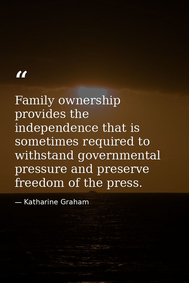 Family ownership provides the independence that is sometimes required to withstand governmental pressure and preserve fr — Katharine Graham