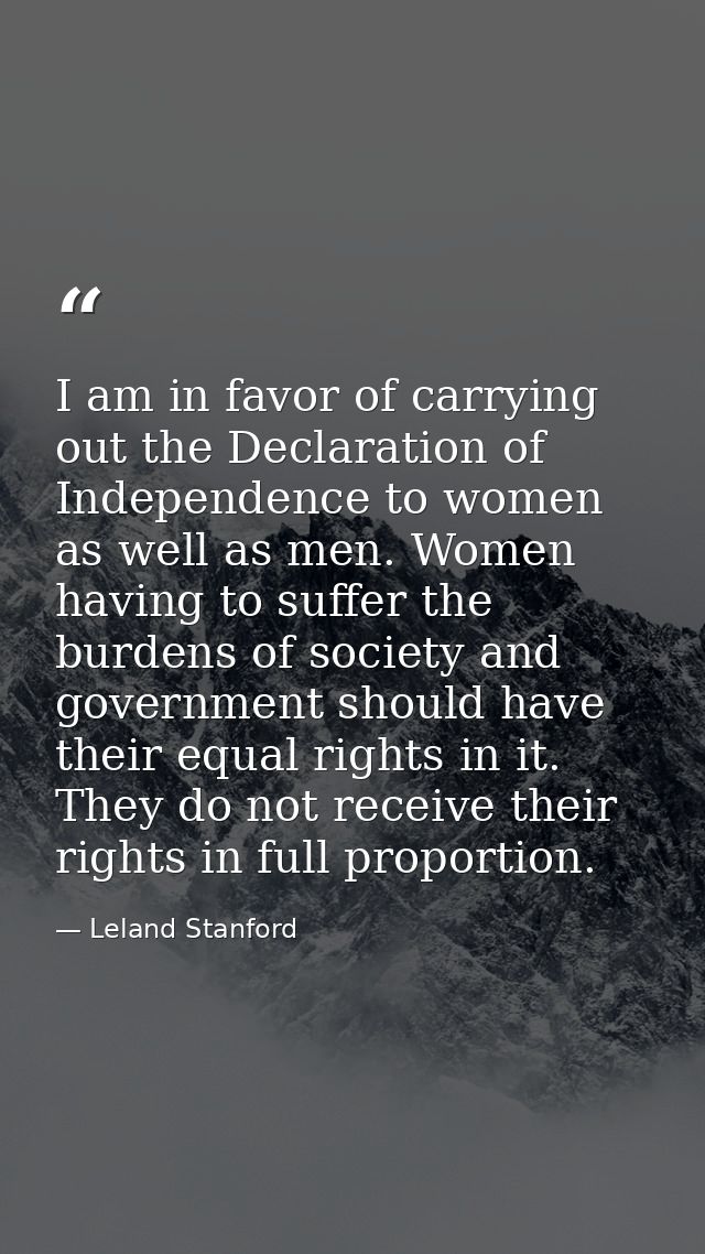 I am in favor of carrying out the Declaration of Independence to women as well as men. Women having to suffer the burden — Leland Stanford