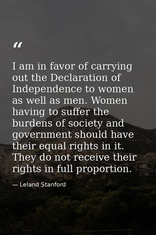 I am in favor of carrying out the Declaration of Independence to women as well as men. Women having to suffer the burden — Leland Stanford