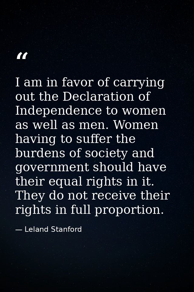 I am in favor of carrying out the Declaration of Independence to women as well as men. Women having to suffer the burden — Leland Stanford