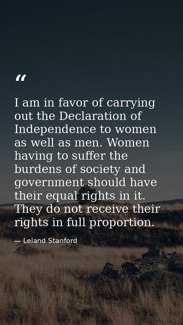 I am in favor of carrying out the Declaration of Independence to women as well as men. Women having to suffer the burden — Leland Stanford
