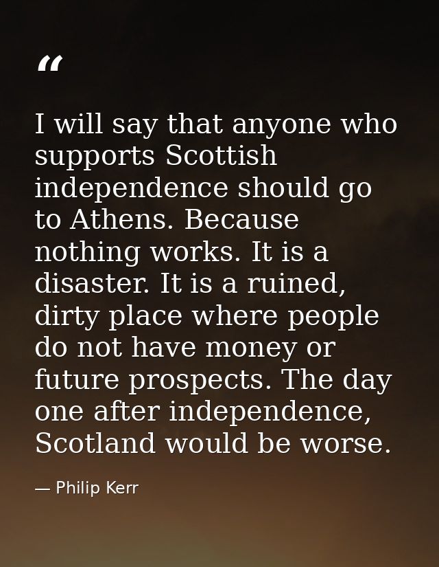 I will say that anyone who supports Scottish independence should go to Athens. Because nothing works. It is a disaster.  — Philip Kerr