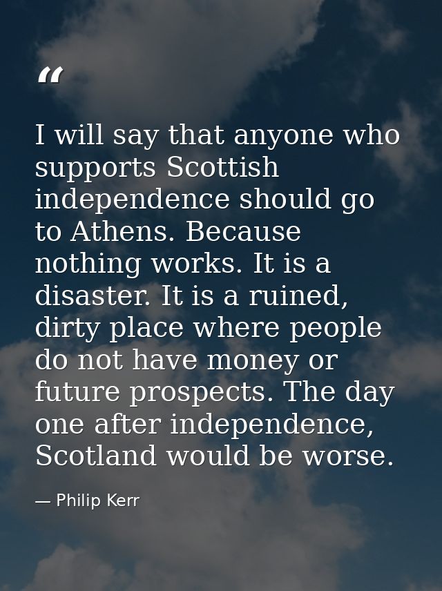 I will say that anyone who supports Scottish independence should go to Athens. Because nothing works. It is a disaster.  — Philip Kerr