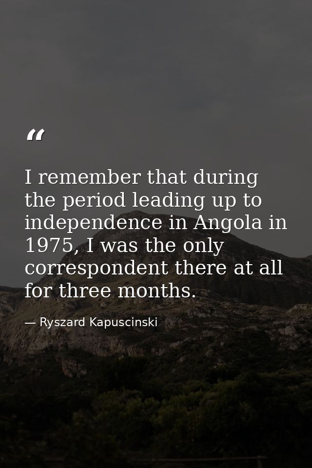 I remember that during the period leading up to independence in Angola in 1975, I was the only correspondent there at al — Ryszard Kapuscinski